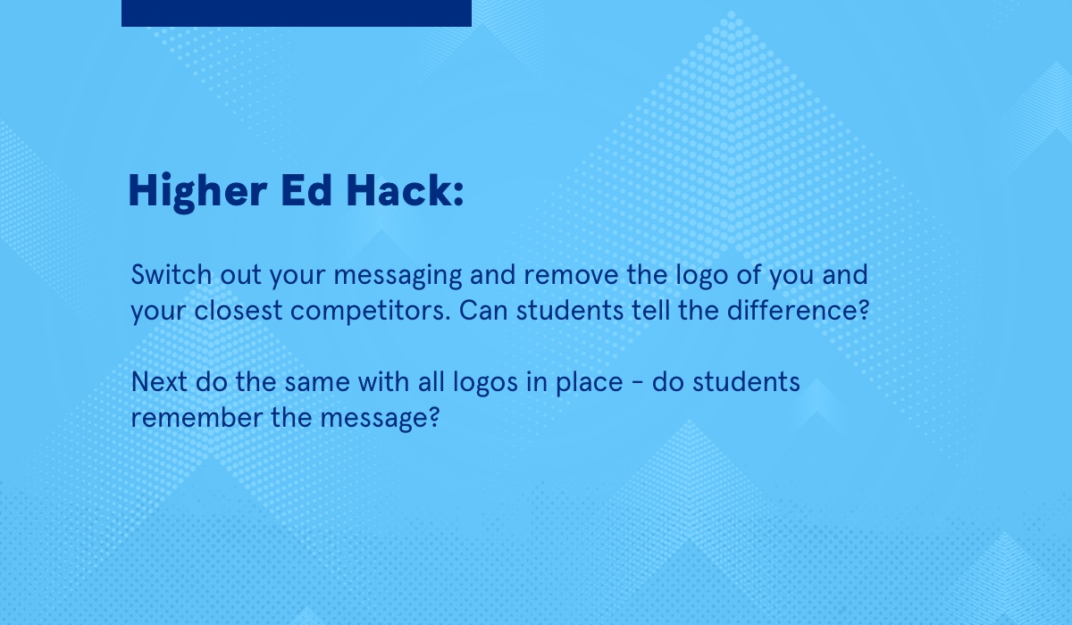 An image that reads: Higher Ed Hack Switch out your messaging and remove the logo of you and your closest competitors. Can students tell the difference? Next do the same with all logos in place - do students remember the message?