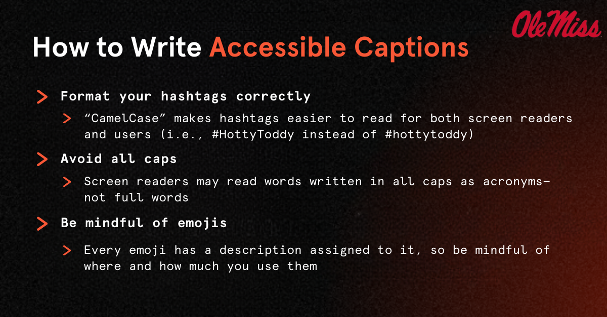 How to Write Accessible Captions Format your hashtags correctly “CamelCase” makes hashtags easier to read for both screen readers and users (i.e., #HottyToddy instead of #hottytoddy) Avoid all caps Be mindful of emojis Screen readers may read words written in all caps as acronyms— not full words Every emoji has a description assigned to it, so be mindful of where and how much you use them